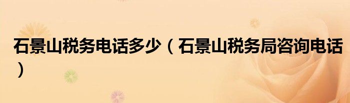 石景山稅務(wù)電話多少（石景山稅務(wù)局咨詢電話）