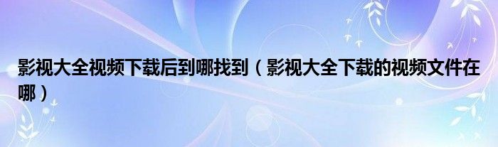 影視大全視頻下載后到哪找到（影視大全下載的視頻文件在哪）