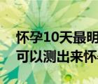 懷孕10天最明顯的征兆（早孕試紙最早幾天可以測出來懷孕）