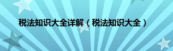 稅法知識大全詳解（稅法知識大全）