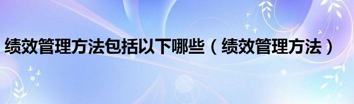 績(jī)效管理方法包括以下哪些（績(jī)效管理方法）