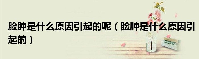 臉腫是什么原因引起的呢（臉腫是什么原因引起的）