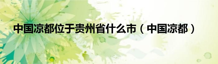 中國(guó)涼都位于貴州省什么市（中國(guó)涼都）