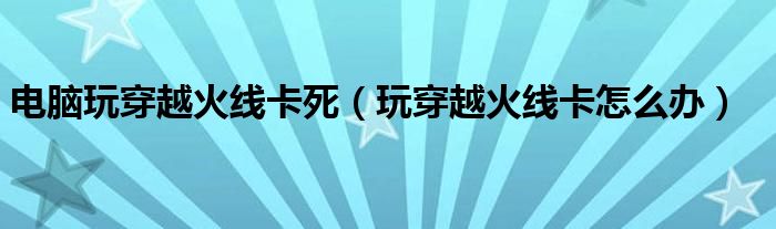 電腦玩穿越火線卡死（玩穿越火線卡怎么辦）