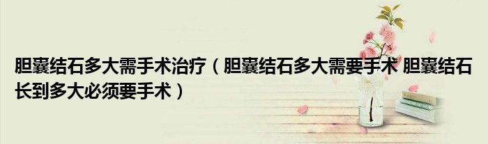膽囊結(jié)石多大需手術(shù)治療（膽囊結(jié)石多大需要手術(shù) 膽囊結(jié)石長到多大必須要手術(shù)）