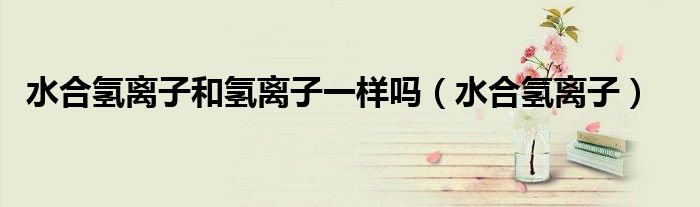 水合氫離子和氫離子一樣嗎（水合氫離子）
