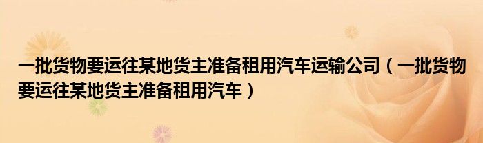 一批貨物要運(yùn)往某地貨主準(zhǔn)備租用汽車運(yùn)輸公司（一批貨物要運(yùn)往某地貨主準(zhǔn)備租用汽車）