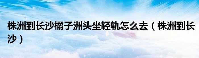 株洲到長沙橘子洲頭坐輕軌怎么去（株洲到長沙）