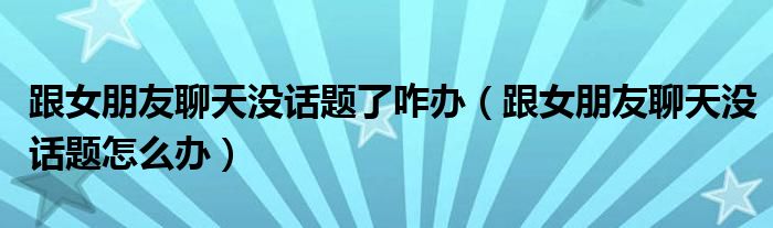 跟女朋友聊天沒話題了咋辦（跟女朋友聊天沒話題怎么辦）