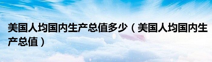 美國(guó)人均國(guó)內(nèi)生產(chǎn)總值多少（美國(guó)人均國(guó)內(nèi)生產(chǎn)總值）
