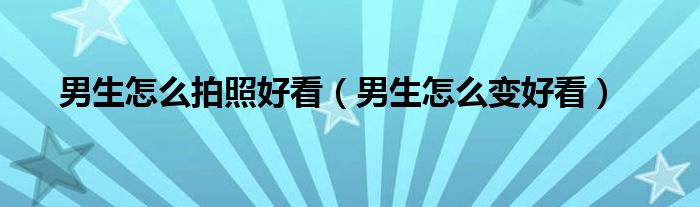 男生怎么拍照好看（男生怎么變好看）