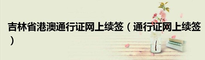 吉林省港澳通行證網上續(xù)簽（通行證網上續(xù)簽）