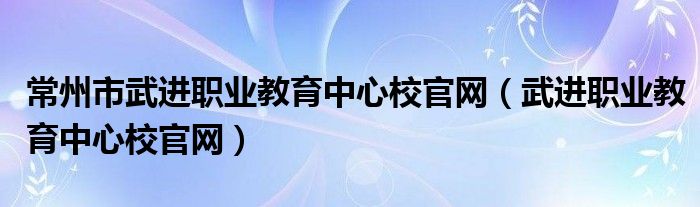 常州市武進(jìn)職業(yè)教育中心校官網(wǎng)（武進(jìn)職業(yè)教育中心校官網(wǎng)）