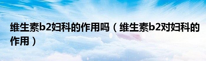 維生素b2婦科的作用嗎（維生素b2對婦科的作用）