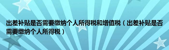 出差補(bǔ)貼是否需要繳納個(gè)人所得稅和增值稅（出差補(bǔ)貼是否需要繳納個(gè)人所得稅）