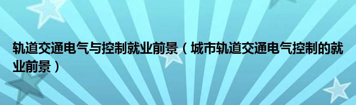 軌道交通電氣與控制就業(yè)前景（城市軌道交通電氣控制的就業(yè)前景）