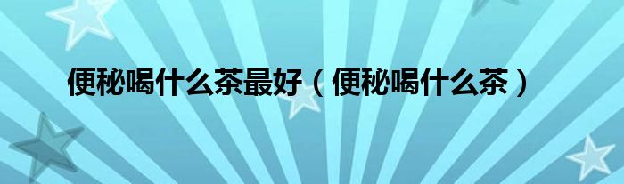 便秘喝什么茶最好（便秘喝什么茶）