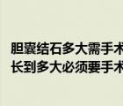 膽囊結(jié)石多大需手術(shù)治療（膽囊結(jié)石多大需要手術(shù) 膽囊結(jié)石長(zhǎng)到多大必須要手術(shù)）