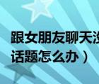 跟女朋友聊天沒(méi)話題了咋辦（跟女朋友聊天沒(méi)話題怎么辦）