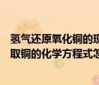 氫氣還原氧化銅的現(xiàn)象和化學(xué)方程式（用氫氣還原氧化銅制取銅的化學(xué)方程式怎么寫）