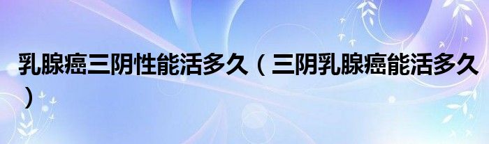 乳腺癌三陰性能活多久（三陰乳腺癌能活多久）