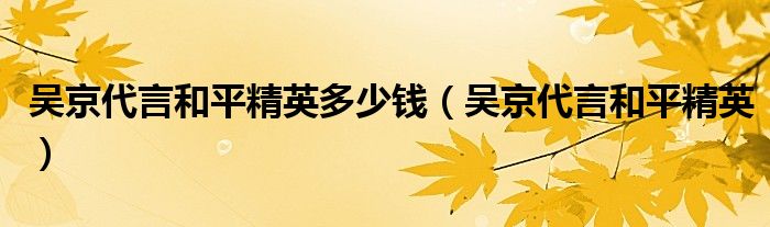 吳京代言和平精英多少錢（吳京代言和平精英）