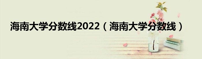 海南大學分數(shù)線2022（海南大學分數(shù)線）