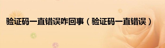 驗(yàn)證碼一直錯(cuò)誤咋回事（驗(yàn)證碼一直錯(cuò)誤）