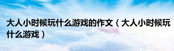 大人小時(shí)候玩什么游戲的作文（大人小時(shí)候玩什么游戲）