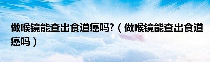 做喉鏡能查出食道癌嗎?（做喉鏡能查出食道癌嗎）