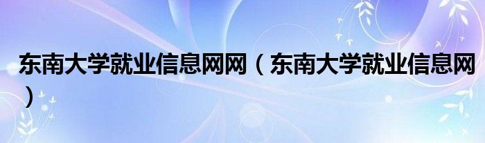 東南大學(xué)就業(yè)信息網(wǎng)網(wǎng)（東南大學(xué)就業(yè)信息網(wǎng)）