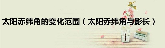太陽赤緯角的變化范圍（太陽赤緯角與影長）