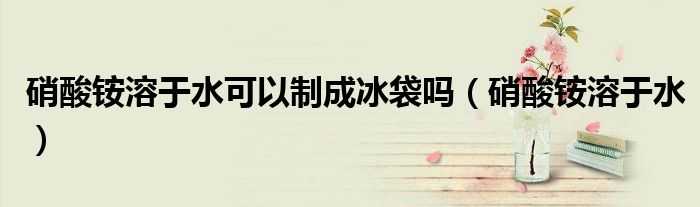 硝酸銨溶于水可以制成冰袋嗎（硝酸銨溶于水）