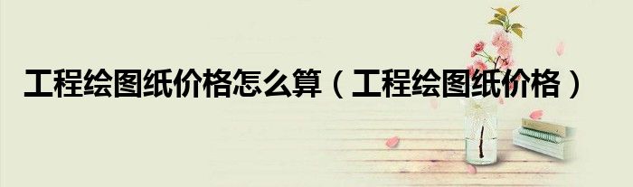 工程繪圖紙價格怎么算（工程繪圖紙價格）