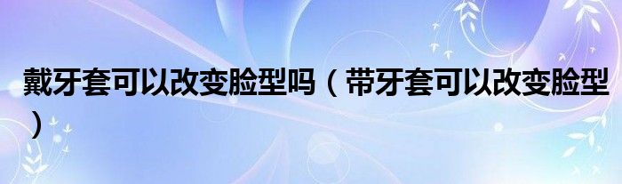 戴牙套可以改變臉型嗎（帶牙套可以改變臉型）