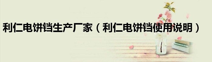 利仁電餅鐺生產(chǎn)廠家（利仁電餅鐺使用說(shuō)明）
