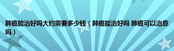 肺癌能治好嗎大約需要多少錢（肺癌能治好嗎 肺癌可以治愈嗎）