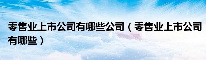 零售業(yè)上市公司有哪些公司（零售業(yè)上市公司有哪些）