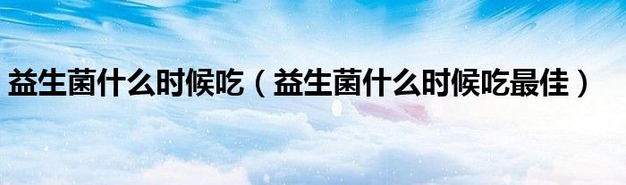 益生菌什么時候吃（益生菌什么時候吃最佳）