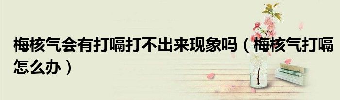 梅核氣會有打嗝打不出來現(xiàn)象嗎（梅核氣打嗝怎么辦）