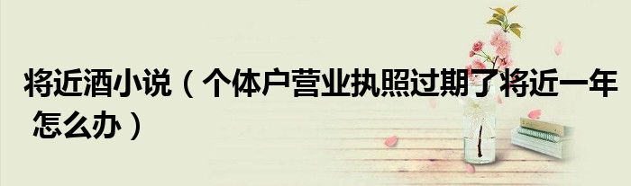 將近酒小說（個(gè)體戶營業(yè)執(zhí)照過期了將近一年 怎么辦）