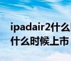 ipadair2什么時(shí)候上市的多少錢（ipad air2什么時(shí)候上市）