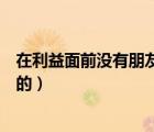 在利益面前沒有朋友（沒有永遠(yuǎn)的朋友只有永遠(yuǎn)的利益誰說的）