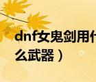 dnf女鬼劍用什么武器最好（dnf女鬼劍用什么武器）