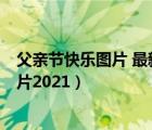 父親節(jié)快樂(lè)圖片 最新圖片2021年（父親節(jié)快樂(lè)圖片 最新圖片2021）