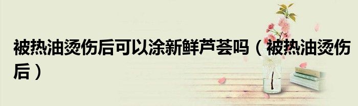 被熱油燙傷后可以涂新鮮蘆薈嗎（被熱油燙傷后）