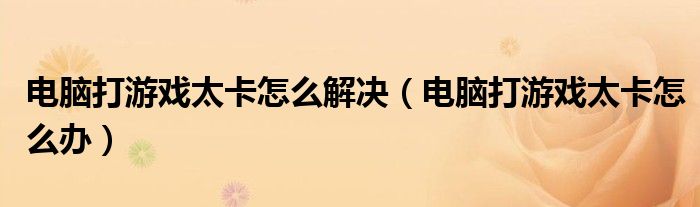 電腦打游戲太卡怎么解決（電腦打游戲太卡怎么辦）