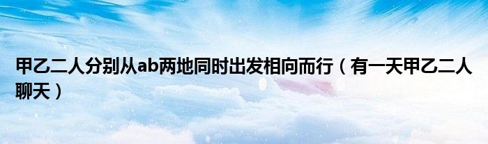 甲乙二人分別從ab兩地同時(shí)出發(fā)相向而行（有一天甲乙二人聊天）