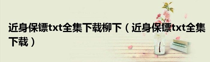 近身保鏢txt全集下載柳下（近身保鏢txt全集下載）
