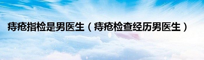 痔瘡指檢是男醫(yī)生（痔瘡檢查經(jīng)歷男醫(yī)生）